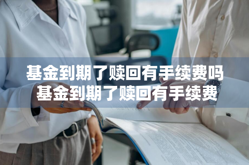 基金到期了赎回有手续费吗 基金到期了赎回有手续费吗多少钱