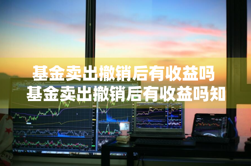 基金卖出撤销后有收益吗 基金卖出撤销后有收益吗知乎