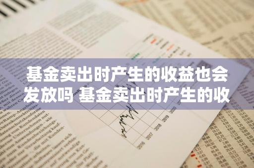 基金卖出时产生的收益也会发放吗 基金卖出时产生的收益也会发放吗为什么