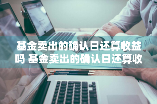 基金卖出的确认日还算收益吗 基金卖出的确认日还算收益吗为什么