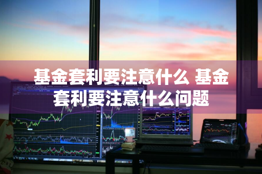 基金套利要注意什么 基金套利要注意什么问题