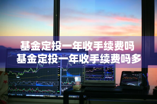 基金定投一年收手续费吗 基金定投一年收手续费吗多少