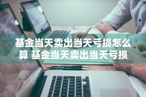 基金当天卖出当天亏损怎么算 基金当天卖出当天亏损怎么算的
