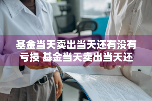 基金当天卖出当天还有没有亏损 基金当天卖出当天还有没有亏损的可能