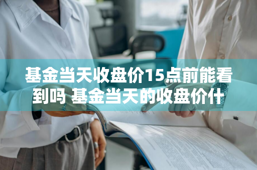 基金当天收盘价15点前能看到吗 基金当天的收盘价什么时候看到