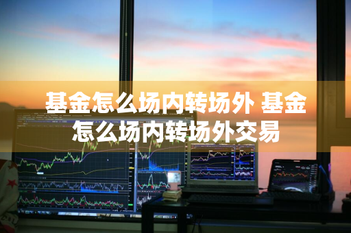 基金怎么场内转场外 基金怎么场内转场外交易