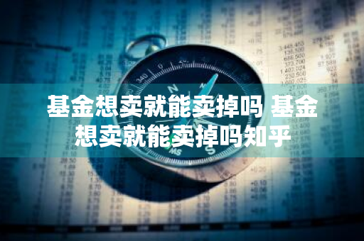 基金想卖就能卖掉吗 基金想卖就能卖掉吗知乎