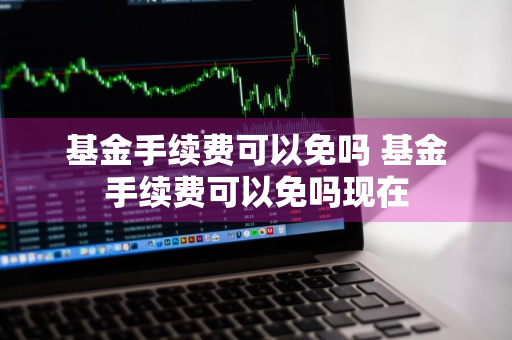 基金手续费可以免吗 基金手续费可以免吗现在