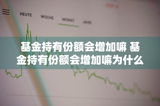 基金持有份额会增加嘛 基金持有份额会增加嘛为什么