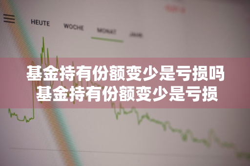 基金持有份额变少是亏损吗 基金持有份额变少是亏损吗为什么