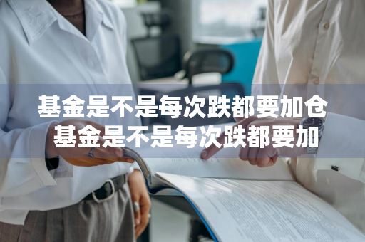 基金是不是每次跌都要加仓 基金是不是每次跌都要加仓才能买