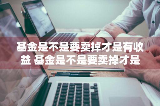 基金是不是要卖掉才是有收益 基金是不是要卖掉才是有收益的