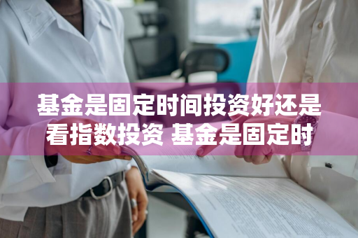 基金是固定时间投资好还是看指数投资 基金是固定时间投资好还是看指数投资好