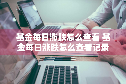 基金每日涨跌怎么查看 基金每日涨跌怎么查看记录