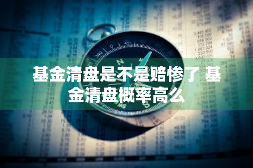 基金清盘是不是赔惨了 基金清盘概率高么