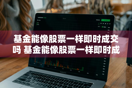 基金能像股票一样即时成交吗 基金能像股票一样即时成交吗知乎