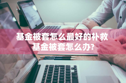 基金被套怎么最好的补救 基金被套怎么办?