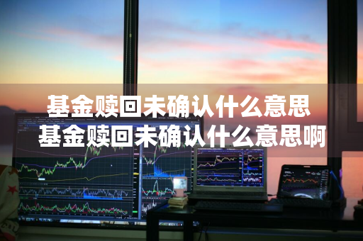 基金赎回未确认什么意思 基金赎回未确认什么意思啊