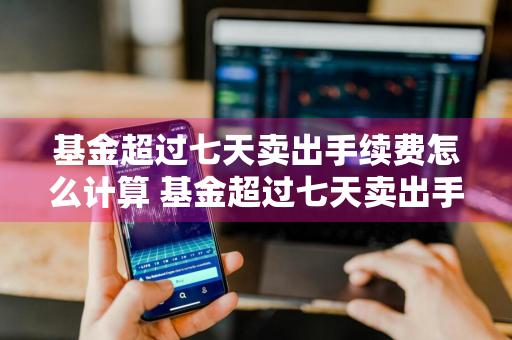 基金超过七天卖出手续费怎么计算 基金超过七天卖出手续费怎么计算的