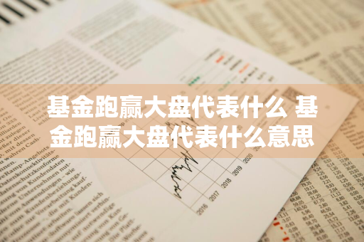 基金跑赢大盘代表什么 基金跑赢大盘代表什么意思