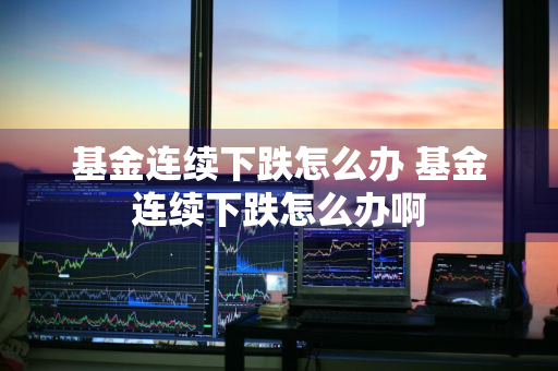 基金连续下跌怎么办 基金连续下跌怎么办啊