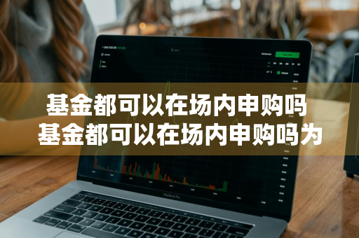 基金都可以在场内申购吗 基金都可以在场内申购吗为什么