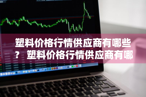 塑料价格行情供应商有哪些？ 塑料价格行情供应商有哪些公司