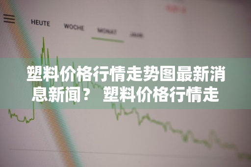 塑料价格行情走势图最新消息新闻？ 塑料价格行情走势图最新消息新闻网