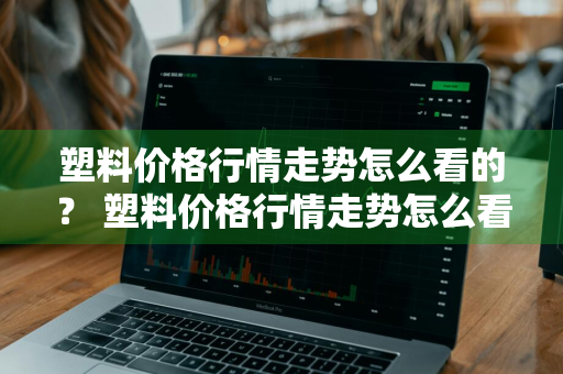 塑料价格行情走势怎么看的？ 塑料价格行情走势怎么看的出来
