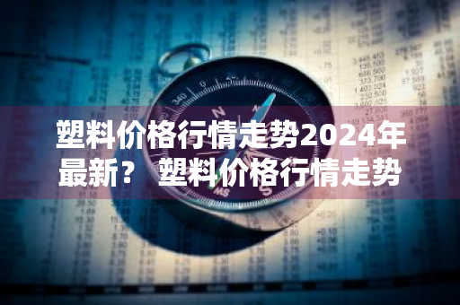 塑料价格行情走势2024年最新？ 塑料价格行情走势2024年最新消息