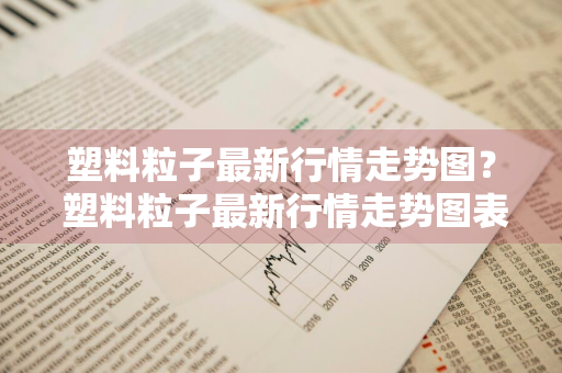 塑料粒子最新行情走势图？ 塑料粒子最新行情走势图表
