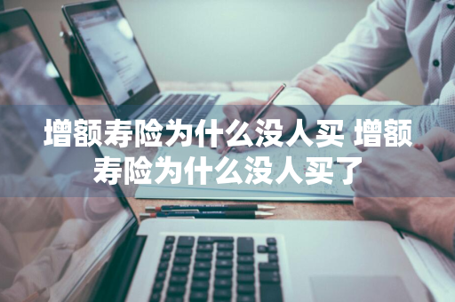 增额寿险为什么没人买 增额寿险为什么没人买了