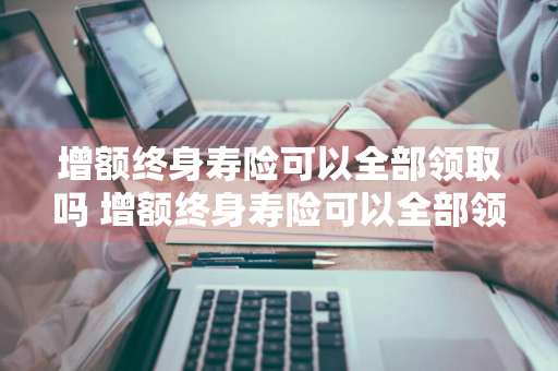 增额终身寿险可以全部领取吗 增额终身寿险可以全部领取吗