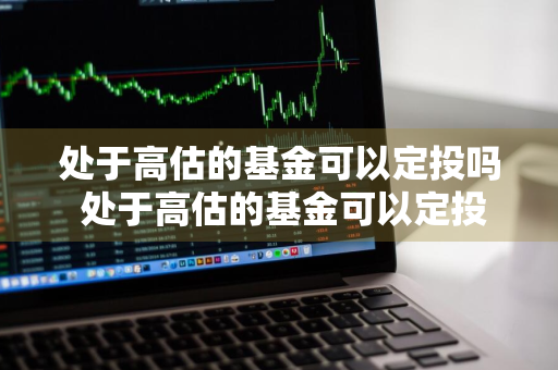 处于高估的基金可以定投吗 处于高估的基金可以定投吗