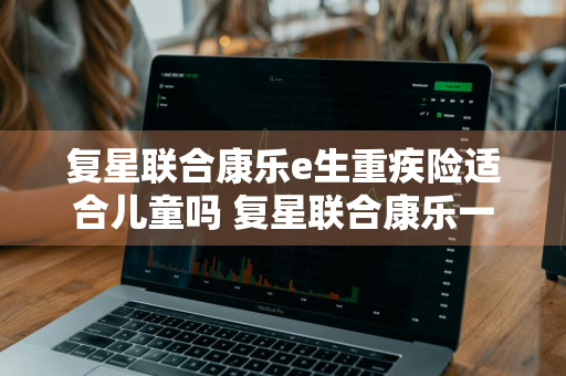 复星联合康乐e生重疾险适合儿童吗 复星联合康乐一生重疾险2019版怎么样