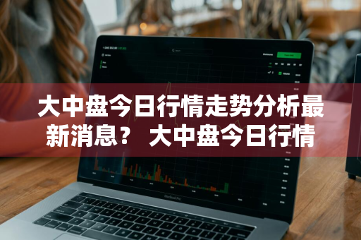 大中盘今日行情走势分析最新消息？ 大中盘今日行情走势分析最新消息