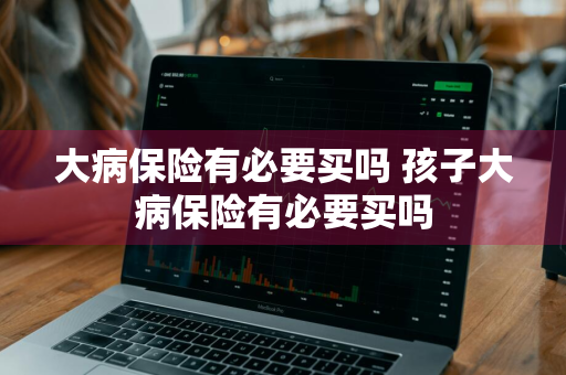 大病保险有必要买吗 孩子大病保险有必要买吗