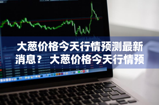 大葱价格今天行情预测最新消息？ 大葱价格今天行情预测最新消息图片