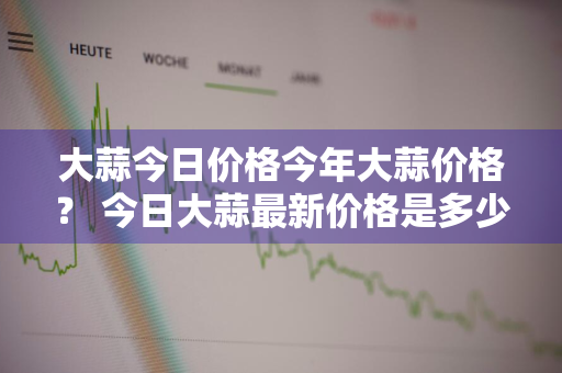 大蒜今日价格今年大蒜价格？ 今日大蒜最新价格是多少?大蒜价格还能上涨吗?