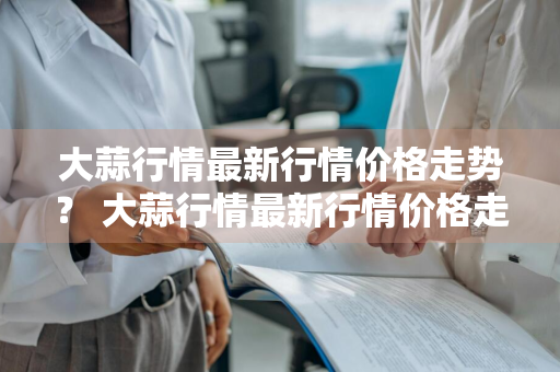 大蒜行情最新行情价格走势？ 大蒜行情最新行情价格走势图