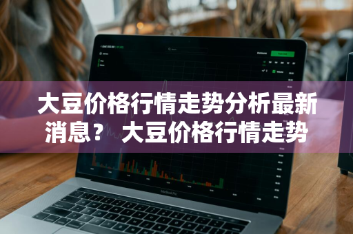 大豆价格行情走势分析最新消息？ 大豆价格行情走势分析最新消息今天