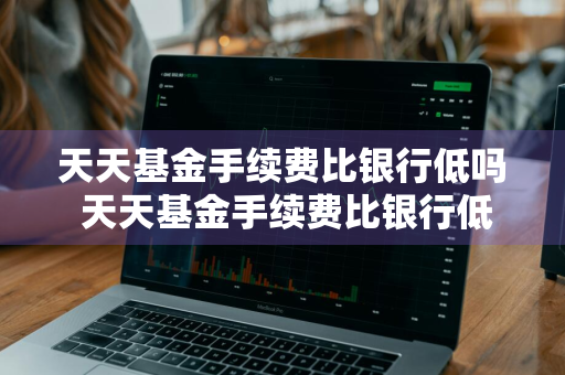 天天基金手续费比银行低吗 天天基金手续费比银行低吗