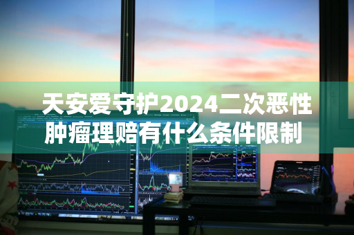 天安爱守护2024二次恶性肿瘤理赔有什么条件限制 天安爱守护2019重疾返还不