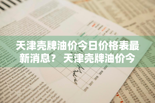 天津壳牌油价今日价格表最新消息？ 天津壳牌油价今日价格表最新消息查询
