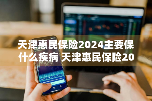 天津惠民保险2024主要保什么疾病 天津惠民保险2022