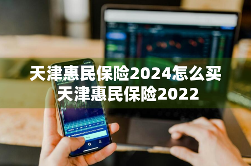 天津惠民保险2024怎么买 天津惠民保险2022