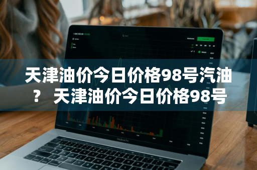 天津油价今日价格98号汽油？ 天津油价今日价格98号汽油价格表
