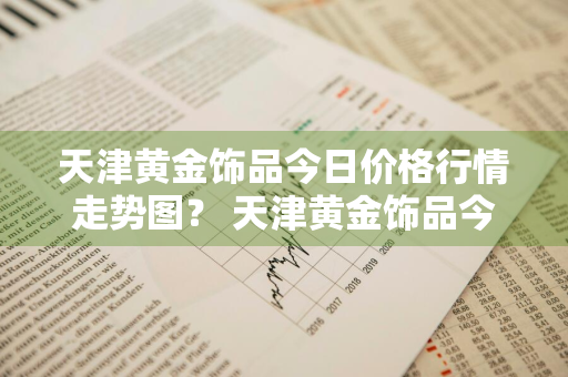 天津黄金饰品今日价格行情走势图？ 天津黄金饰品今日价格行情走势图片