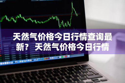 天然气价格今日行情查询最新？ 天然气价格今日行情查询最新消息