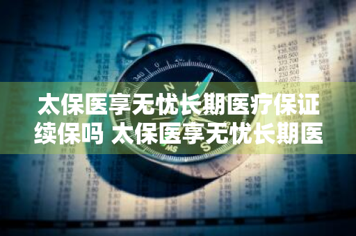 太保医享无忧长期医疗保证续保吗 太保医享无忧长期医疗保证续保吗安全吗